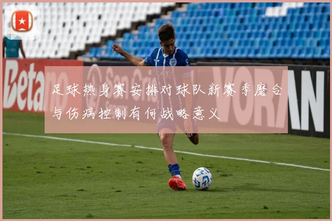 足球热身赛安排对球队新赛季磨合与伤病控制有何战略意义