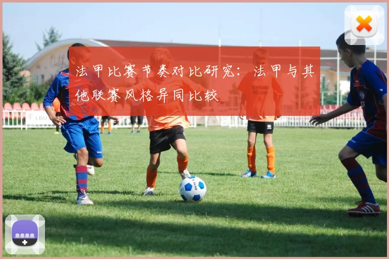 法甲比赛节奏对比研究：法甲与其他联赛风格异同比较