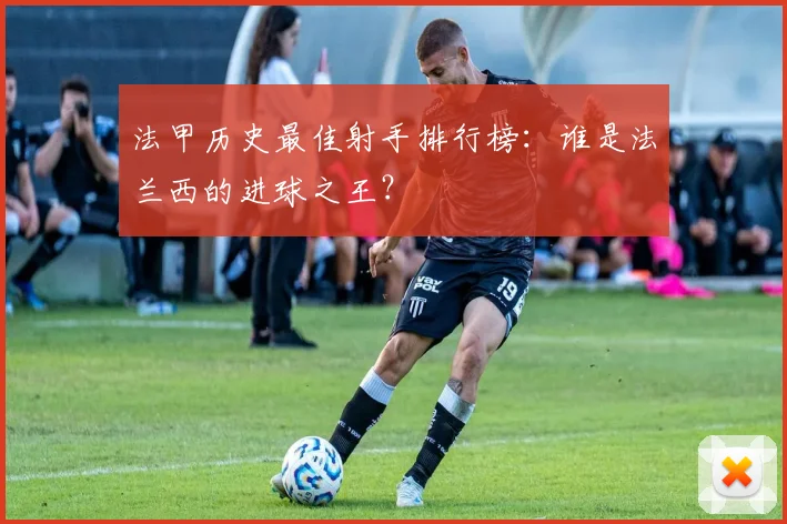 法甲历史最佳射手排行榜：谁是法兰西的进球之王？